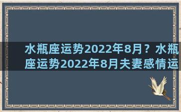 水瓶座运势2022年8月？水瓶座运势2022年8月夫妻感情运势详解