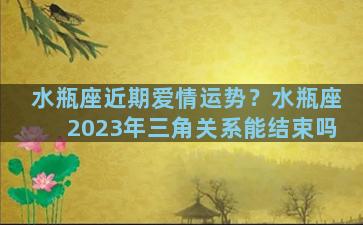 水瓶座近期爱情运势？水瓶座2023年三角关系能结束吗