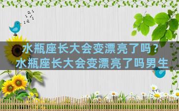 水瓶座长大会变漂亮了吗？水瓶座长大会变漂亮了吗男生