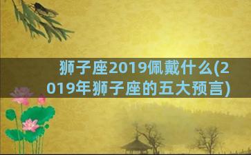 狮子座2019佩戴什么(2019年狮子座的五大预言)