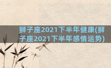 狮子座2021下半年健康(狮子座2021下半年感情运势)