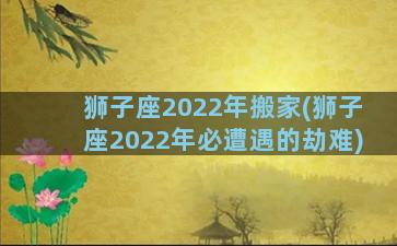 狮子座2022年搬家(狮子座2022年必遭遇的劫难)