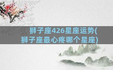 狮子座426星座运势(狮子座最心疼哪个星座)