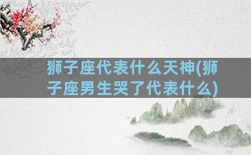 狮子座代表什么天神(狮子座男生哭了代表什么)