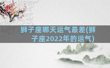 狮子座哪天运气最差(狮子座2022年的运气)