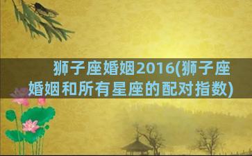 狮子座婚姻2016(狮子座婚姻和所有星座的配对指数)