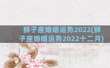 狮子座婚姻运势2022(狮子座婚姻运势2022十二月)