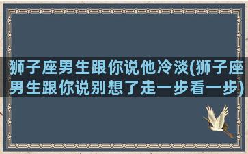 狮子座男生跟你说他冷淡(狮子座男生跟你说别想了走一步看一步)