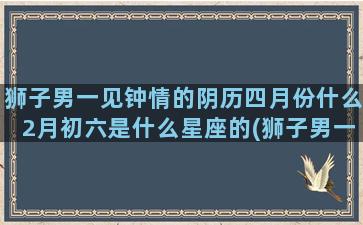 狮子男一见钟情的阴历四月份什么2月初六是什么星座的(狮子男一见钟情的表现)