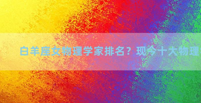 白羊座女物理学家排名？现今十大物理学家排名