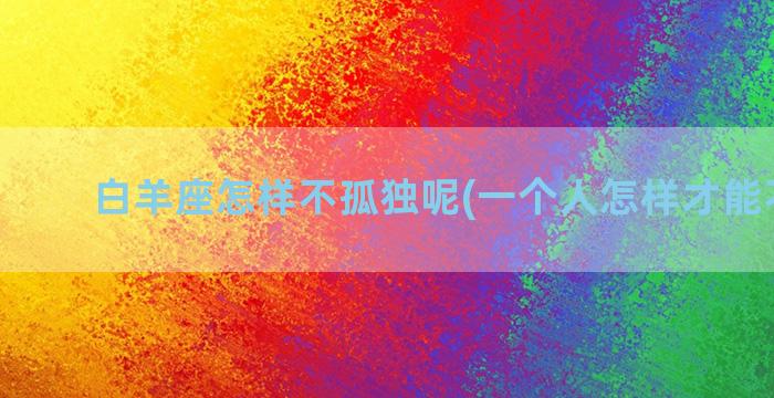 白羊座怎样不孤独呢(一个人怎样才能不孤独)