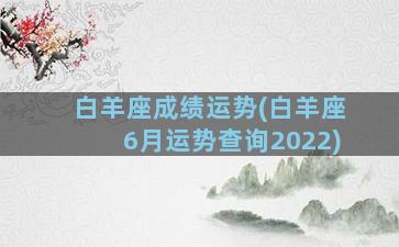 白羊座成绩运势(白羊座6月运势查询2022)