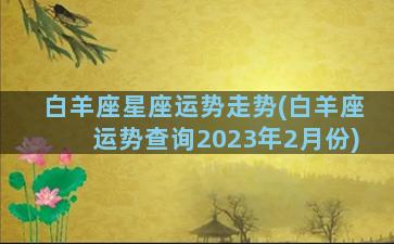 白羊座星座运势走势(白羊座运势查询2023年2月份)