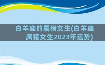 白羊座的属猪女生(白羊座属猪女生2023年运势)