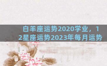 白羊座运势2020学业，12星座运势2023年每月运势