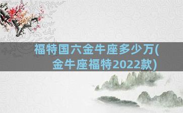 福特国六金牛座多少万(金牛座福特2022款)