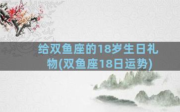 给双鱼座的18岁生日礼物(双鱼座18日运势)