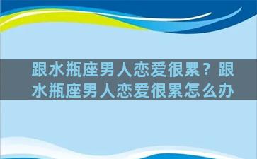 跟水瓶座男人恋爱很累？跟水瓶座男人恋爱很累怎么办