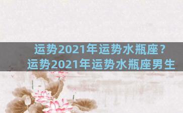 运势2021年运势水瓶座？运势2021年运势水瓶座男生