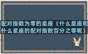 配对指数为零的星座（什么星座和什么星座的配对指数百分之零呢）