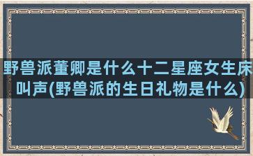 野兽派董卿是什么十二星座女生床叫声(野兽派的生日礼物是什么)