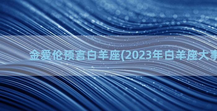 金爱伦预言白羊座(2023年白羊座大事件预言)