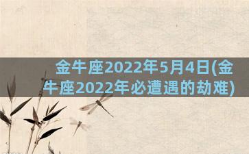 金牛座2022年5月4日(金牛座2022年必遭遇的劫难)