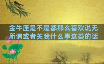 金牛座是不是都那么喜欢说无所谓或者关我什么事这类的话