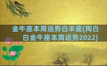 金牛座本周运势白羊座(陶白白金牛座本周运势2022)