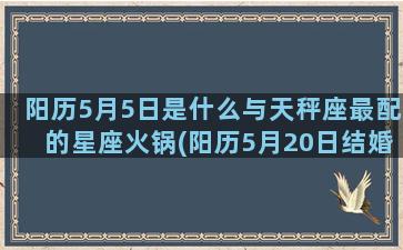 阳历5月5日是什么与天秤座最配的星座火锅(阳历5月20日结婚好吗)