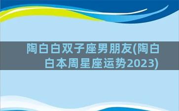 陶白白双子座男朋友(陶白白本周星座运势2023)