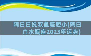 陶白白说双鱼座胆小(陶白白水瓶座2023年运势)