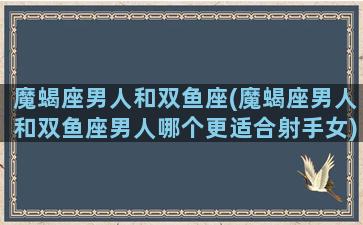 魔蝎座男人和双鱼座(魔蝎座男人和双鱼座男人哪个更适合射手女)